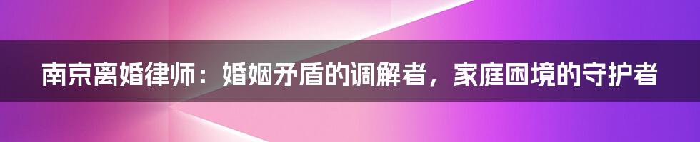 南京离婚律师：婚姻矛盾的调解者，家庭困境的守护者