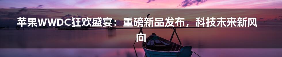 苹果WWDC狂欢盛宴：重磅新品发布，科技未来新风向