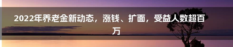 2022年养老金新动态，涨钱、扩面，受益人数超百万