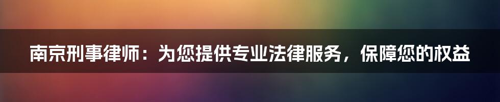 南京刑事律师：为您提供专业法律服务，保障您的权益