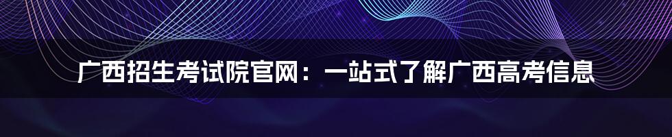 广西招生考试院官网：一站式了解广西高考信息