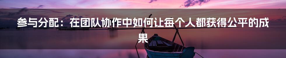 参与分配：在团队协作中如何让每个人都获得公平的成果