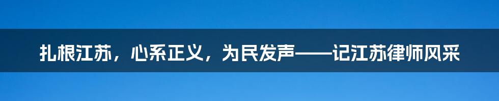 扎根江苏，心系正义，为民发声——记江苏律师风采