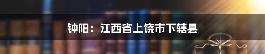 钟阳：江西省上饶市下辖县