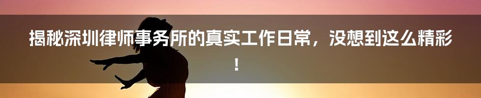 揭秘深圳律师事务所的真实工作日常，没想到这么精彩！