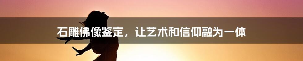 石雕佛像鉴定，让艺术和信仰融为一体