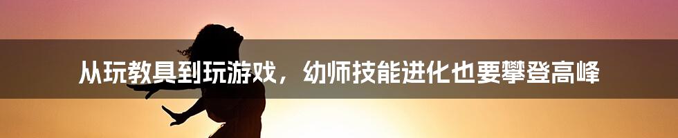 从玩教具到玩游戏，幼师技能进化也要攀登高峰