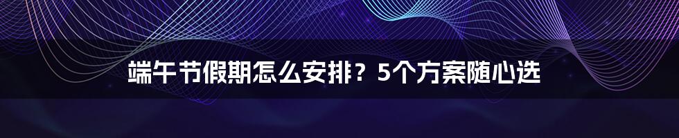 端午节假期怎么安排？5个方案随心选