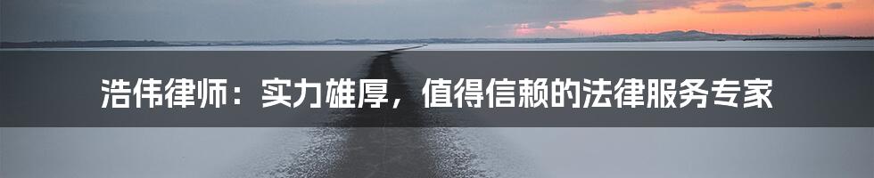 浩伟律师：实力雄厚，值得信赖的法律服务专家