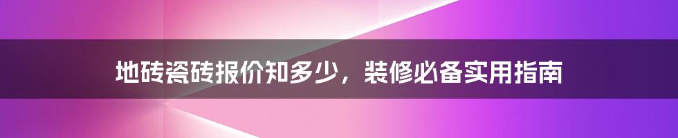 地砖瓷砖报价知多少，装修必备实用指南