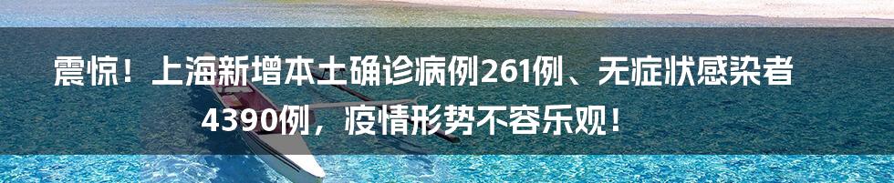 震惊！上海新增本土确诊病例261例、无症状感染者4390例，疫情形势不容乐观！