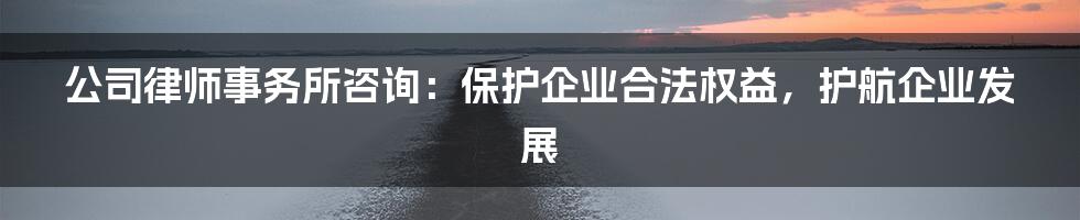 公司律师事务所咨询：保护企业合法权益，护航企业发展