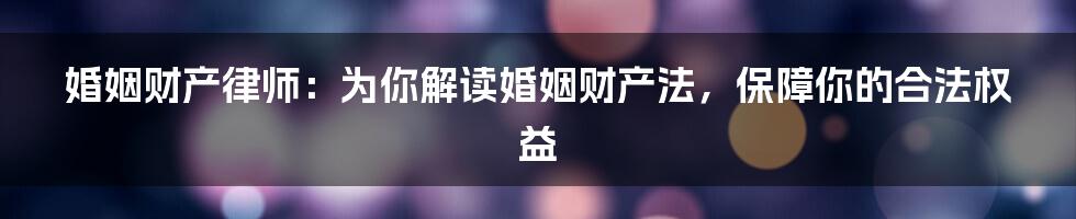 婚姻财产律师：为你解读婚姻财产法，保障你的合法权益