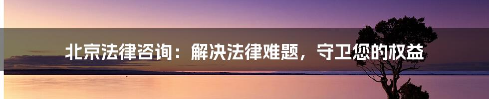 北京法律咨询：解决法律难题，守卫您的权益