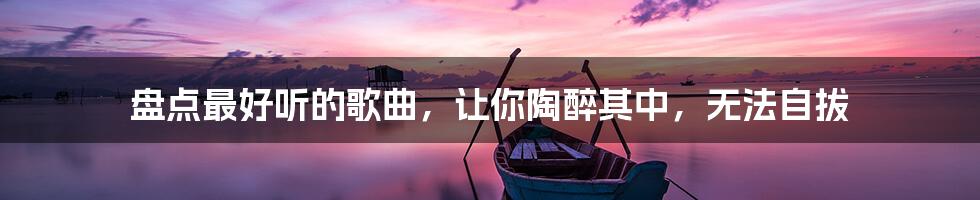 盘点最好听的歌曲，让你陶醉其中，无法自拔