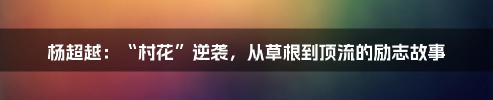 杨超越：“村花”逆袭，从草根到顶流的励志故事