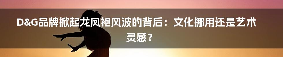 D&G品牌掀起龙凤袍风波的背后：文化挪用还是艺术灵感？