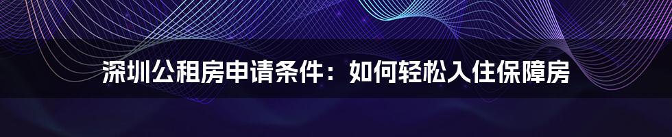 深圳公租房申请条件：如何轻松入住保障房