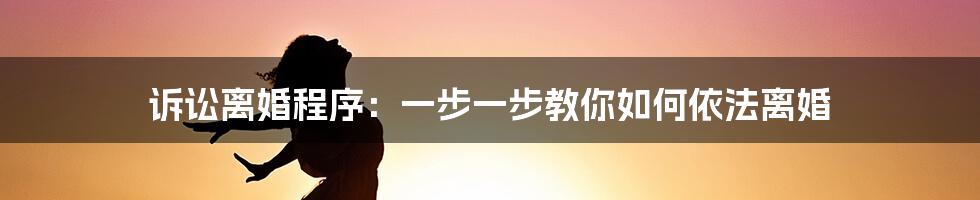 诉讼离婚程序：一步一步教你如何依法离婚