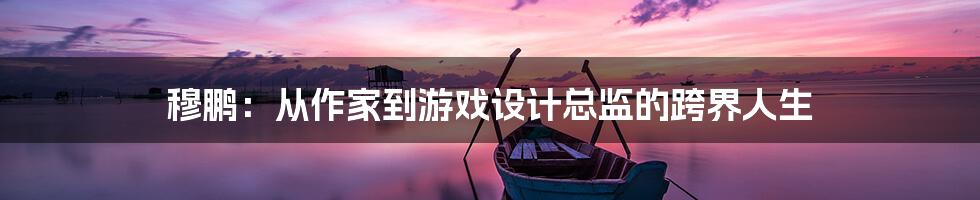 穆鹏：从作家到游戏设计总监的跨界人生