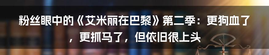 粉丝眼中的《艾米丽在巴黎》第二季：更狗血了，更抓马了，但依旧很上头