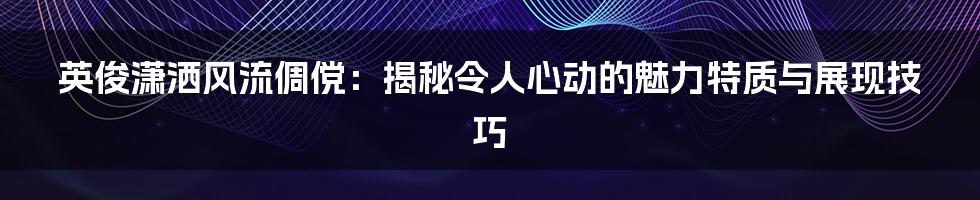 英俊潇洒风流倜傥：揭秘令人心动的魅力特质与展现技巧