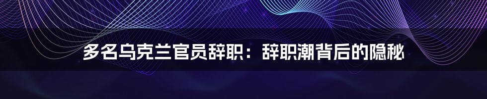 多名乌克兰官员辞职：辞职潮背后的隐秘