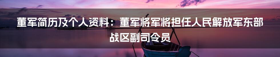 董军简历及个人资料：董军将军将担任人民解放军东部战区副司令员