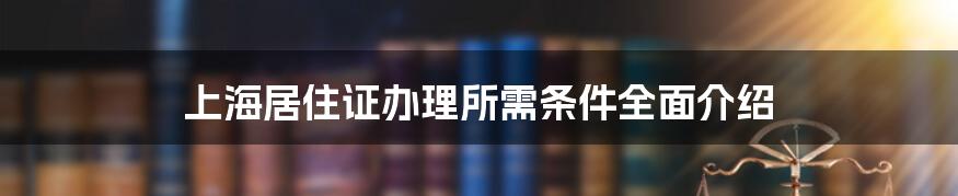 上海居住证办理所需条件全面介绍