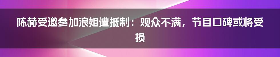 陈赫受邀参加浪姐遭抵制：观众不满，节目口碑或将受损