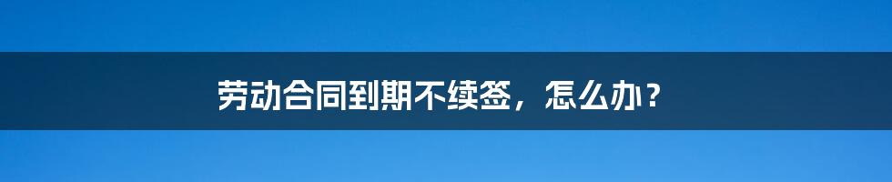 劳动合同到期不续签，怎么办？