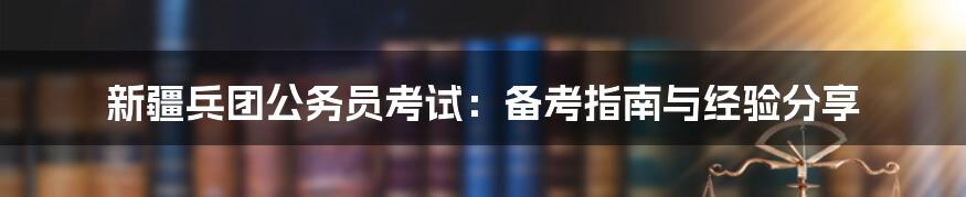 新疆兵团公务员考试：备考指南与经验分享