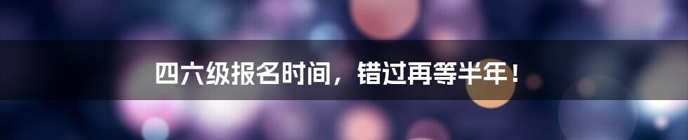 四六级报名时间，错过再等半年！