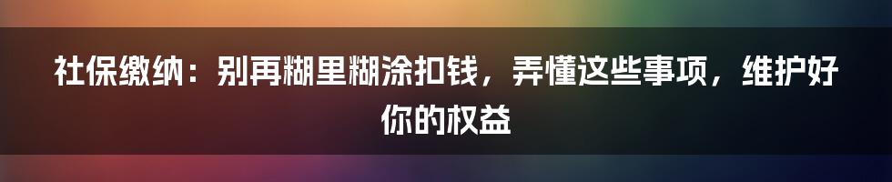 社保缴纳：别再糊里糊涂扣钱，弄懂这些事项，维护好你的权益