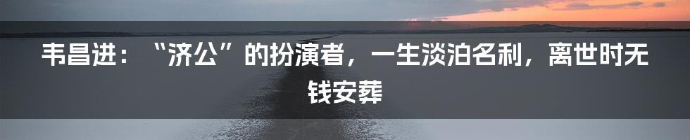 韦昌进：“济公”的扮演者，一生淡泊名利，离世时无钱安葬