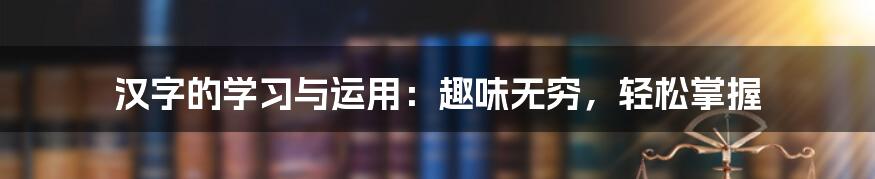 汉字的学习与运用：趣味无穷，轻松掌握