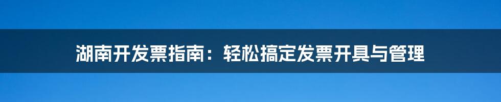 湖南开发票指南：轻松搞定发票开具与管理