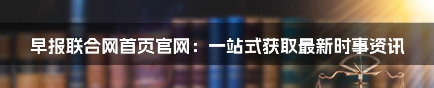 早报联合网首页官网：一站式获取最新时事资讯