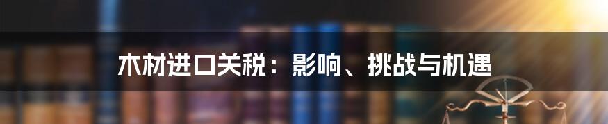 木材进口关税：影响、挑战与机遇