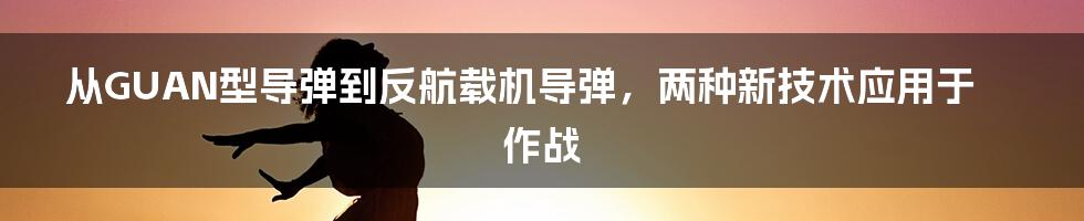 从GUAN型导弹到反航载机导弹，两种新技术应用于作战