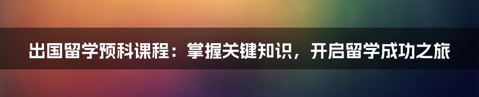 出国留学预科课程：掌握关键知识，开启留学成功之旅