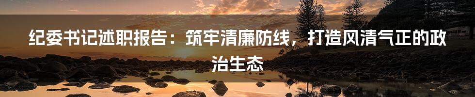 纪委书记述职报告：筑牢清廉防线，打造风清气正的政治生态