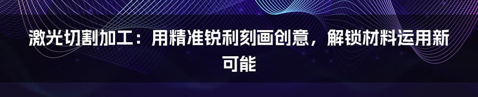 激光切割加工：用精准锐利刻画创意，解锁材料运用新可能