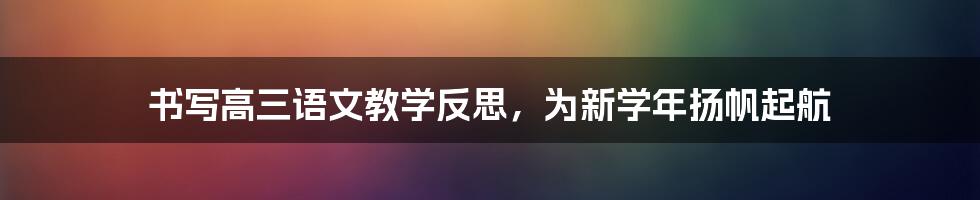 书写高三语文教学反思，为新学年扬帆起航