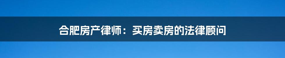 合肥房产律师：买房卖房的法律顾问