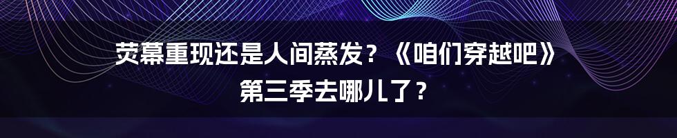 荧幕重现还是人间蒸发？《咱们穿越吧》 第三季去哪儿了？