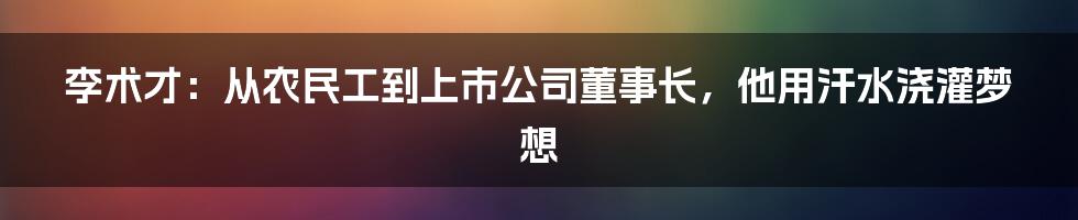 李术才：从农民工到上市公司董事长，他用汗水浇灌梦想