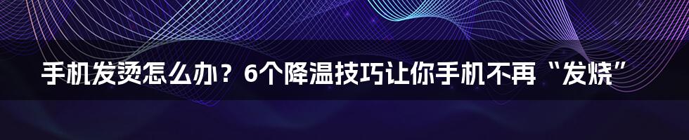 手机发烫怎么办？6个降温技巧让你手机不再“发烧”