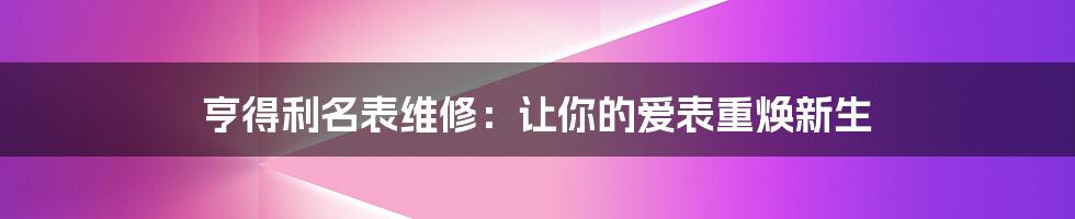 亨得利名表维修：让你的爱表重焕新生