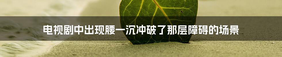 电视剧中出现腰一沉冲破了那层障碍的场景